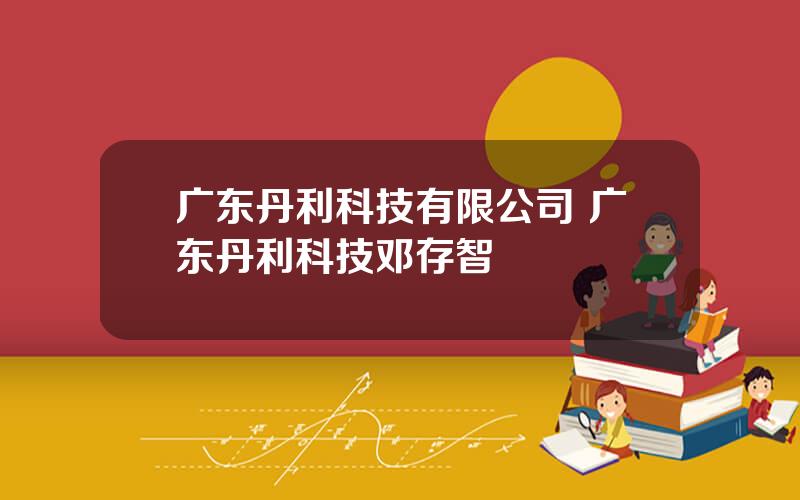 广东丹利科技有限公司 广东丹利科技邓存智
